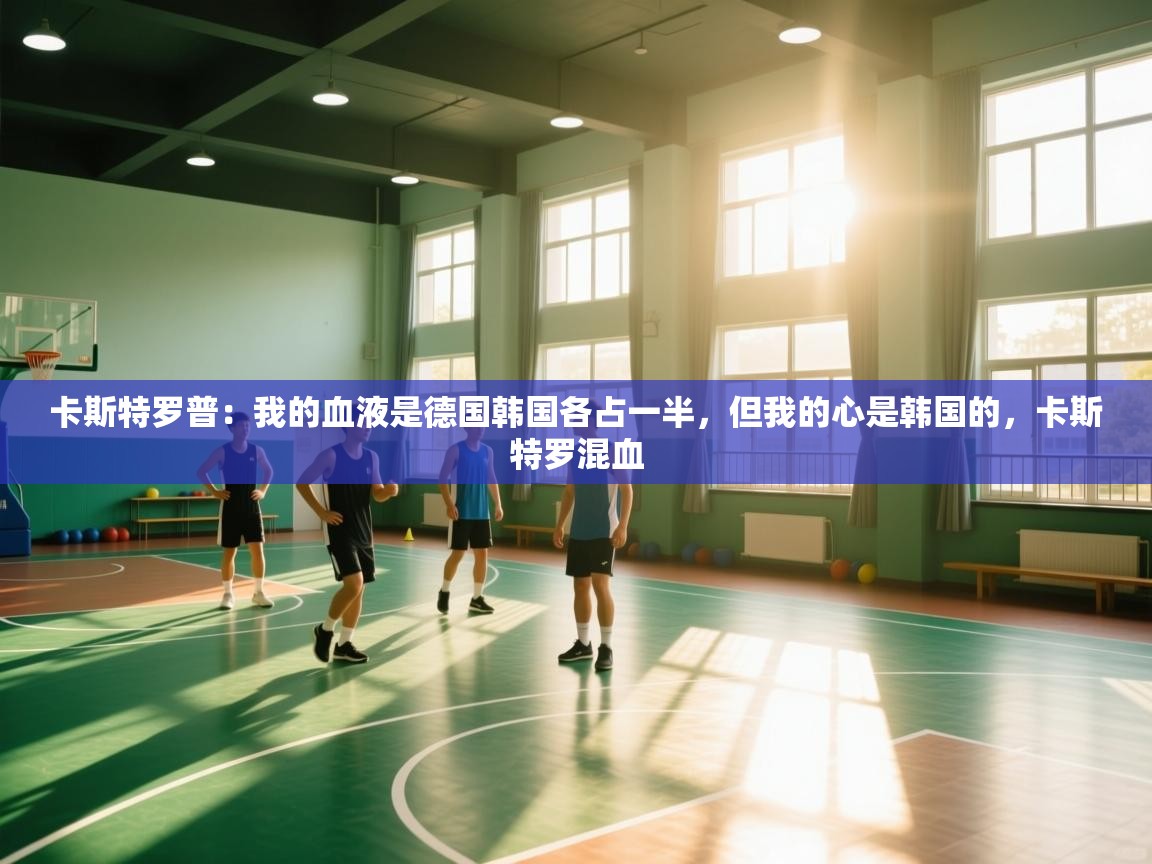 爱游戏下载-卡斯特罗普：我的血液是德国韩国各占一半，但我的心是韩国的，卡斯特罗混血  第1张