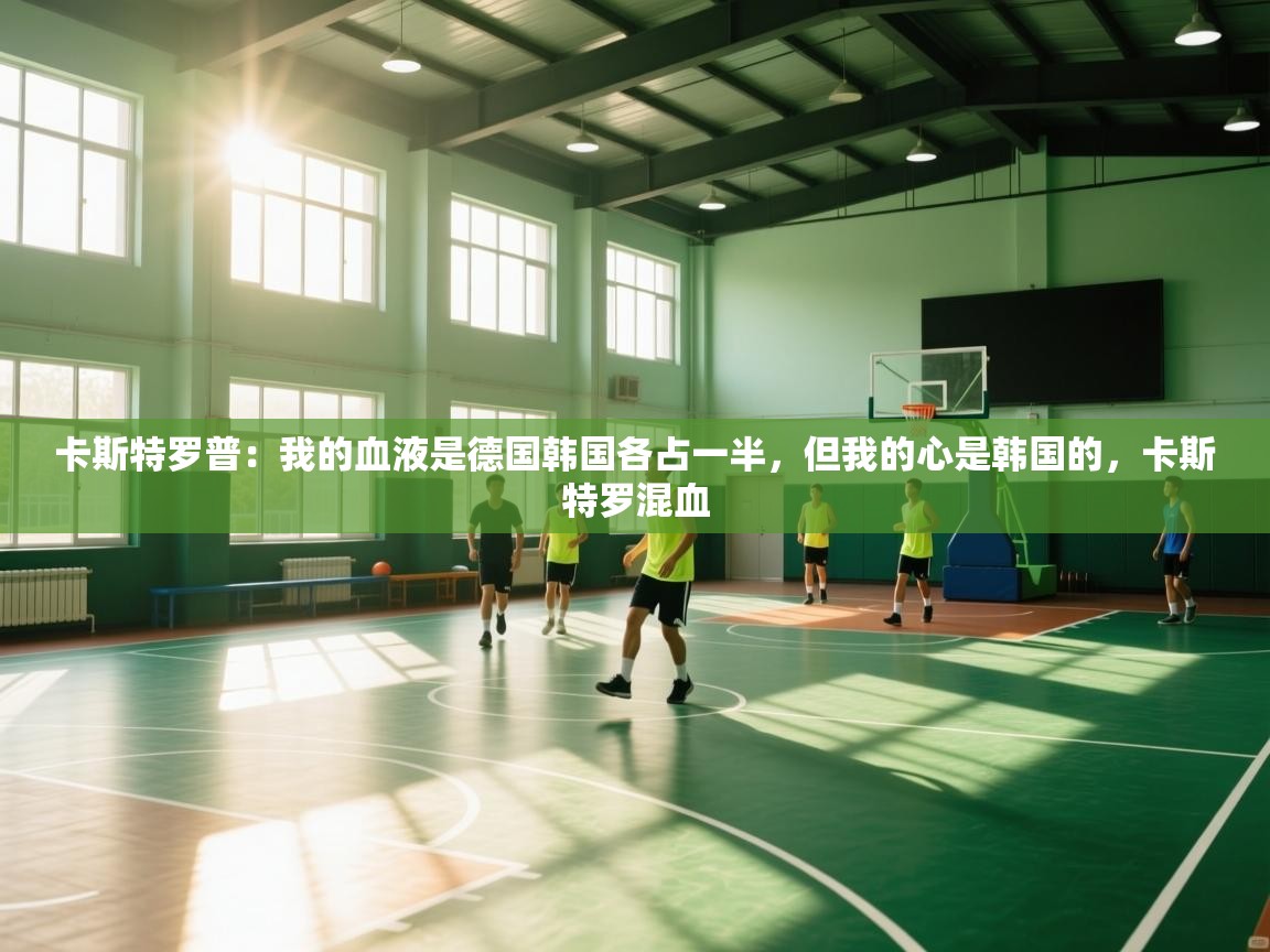 爱游戏下载-卡斯特罗普：我的血液是德国韩国各占一半，但我的心是韩国的，卡斯特罗混血  第3张